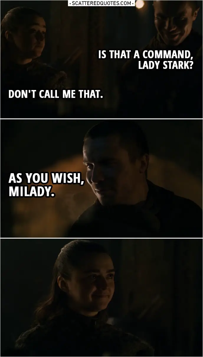 Quote from Game of Thrones 8x01 | Gendry: It's not a bad place to grow up, if it wasn't so cold. Arya Stark: Stay close to that forge, then. Gendry: Is that a command, Lady Stark? Arya Stark: Don't call me that. Gendry: As you wish, milady.