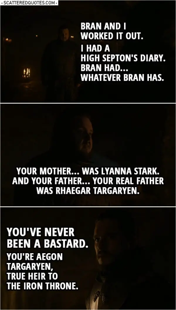 Quote from Game of Thrones 8x01 | Samwell Tarly: Bran and I worked it out. I had a High Septon's diary. Bran had... whatever Bran has. Jon Snow: What are you talking about? Samwell Tarly: Your mother... was Lyanna Stark. And your father... your real father was Rhaegar Targaryen. You've never been a bastard. You're Aegon Targaryen, true heir to the Iron Throne.