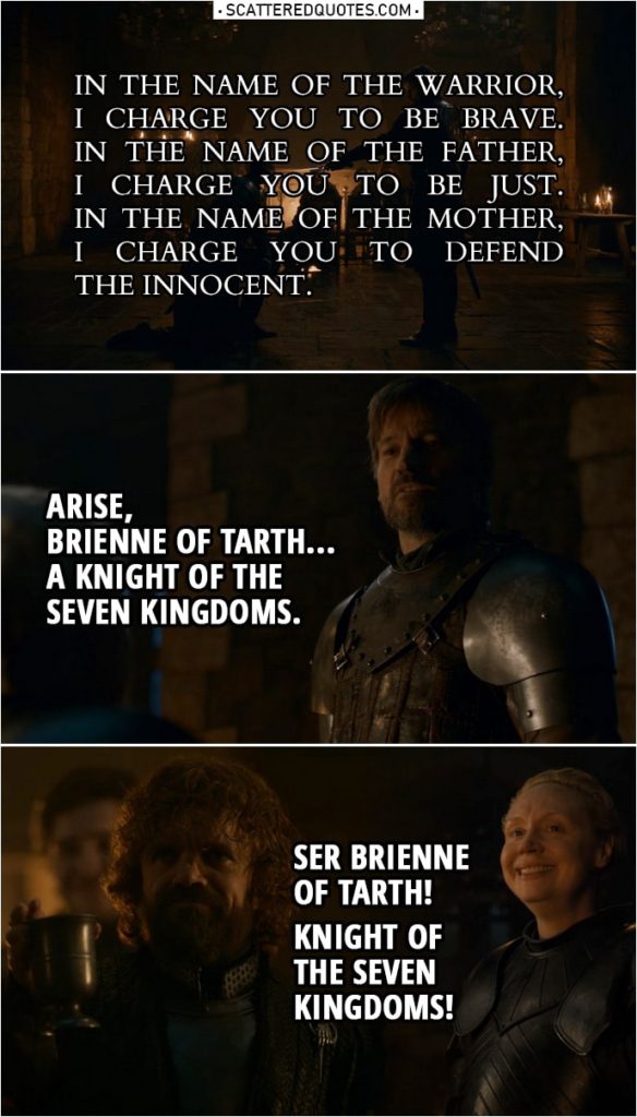 Quote from Game of Thrones 8x02 | Jaime Lannister: Kneel, Lady Brienne. Do you want to be a knight or not? Kneel. In the name of the Warrior, I charge you to be brave. In the name of the Father, I charge you to be just. In the name of the Mother, I charge you to defend the innocent. Arise, Brienne of Tarth... a knight of the Seven Kingdoms. Tyrion Lannister: Ser Brienne of Tarth! Knight of the Seven Kingdoms!