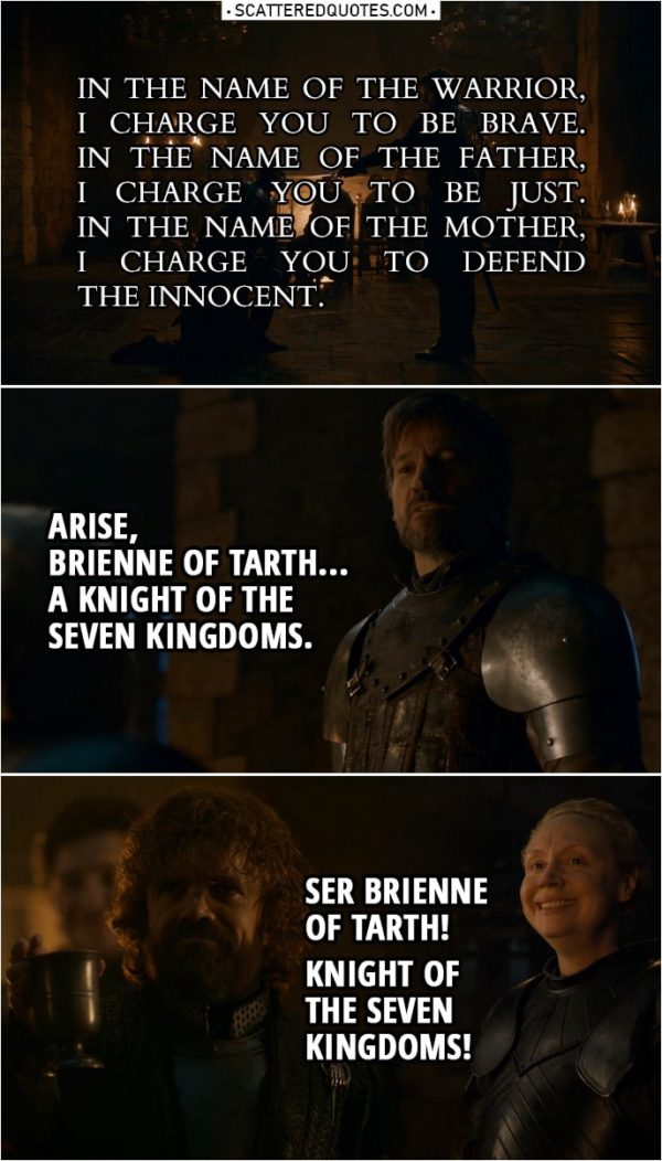 Quote from Game of Thrones 8x02 | Jaime Lannister: Kneel, Lady Brienne. Do you want to be a knight or not? Kneel. In the name of the Warrior, I charge you to be brave. In the name of the Father, I charge you to be just. In the name of the Mother, I charge you to defend the innocent. Arise, Brienne of Tarth... a knight of the Seven Kingdoms. Tyrion Lannister: Ser Brienne of Tarth! Knight of the Seven Kingdoms!