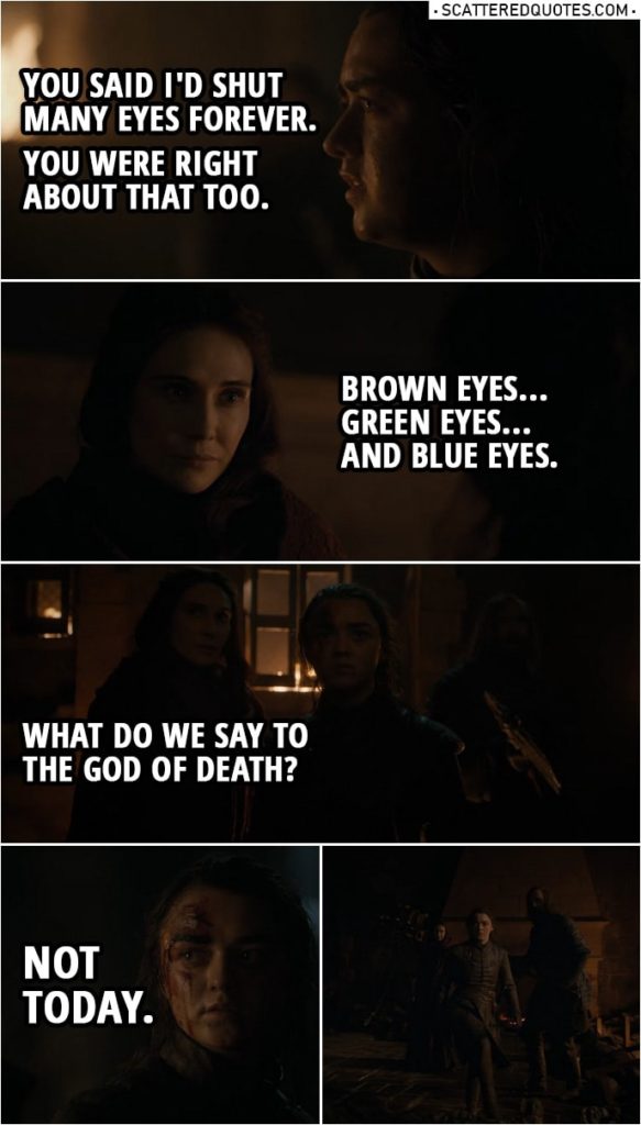 Quote from Game of Thrones 8x03 | Arya Stark: You said I'd shut many eyes forever. You were right about that too. Melisandre: Brown eyes... green eyes... and blue eyes. What do we say to the God of Death? Arya Stark: Not today. (Heroic music starts playing as Arya runs away)