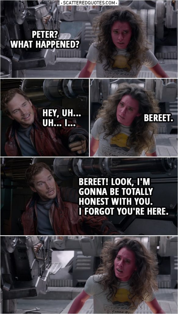 Quote from Guardians of the Galaxy | (Peter's ship was going down in circles to the ground, he made it stops just in time...) Bereet: Peter? What happened? Peter Quill: Hey, uh... Uh... I... Bereet: Bereet. Peter Quill: Bereet! Look, I'm gonna be totally honest with you. I forgot you're here.