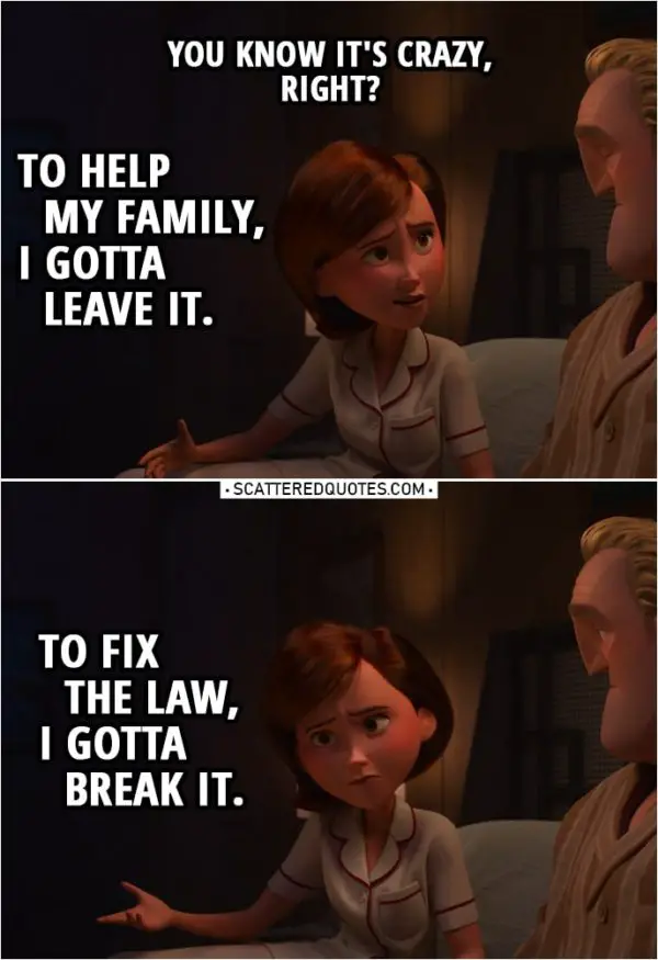 Quote from Incredibles 2 (2018) | Helen Parr (to Bob): You know it's crazy, right? To help my family, I gotta leave it. To fix the law, I gotta break it.