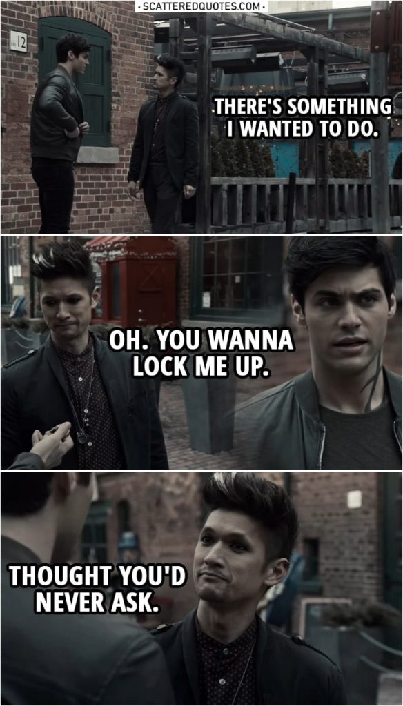Quote from Shadowhunters 3x19 | Alec Lightwood: There's something I wanted to do. (takes out a lock out of his pocket) Magnus Bane: Oh. You wanna lock me up. Thought you'd never ask.