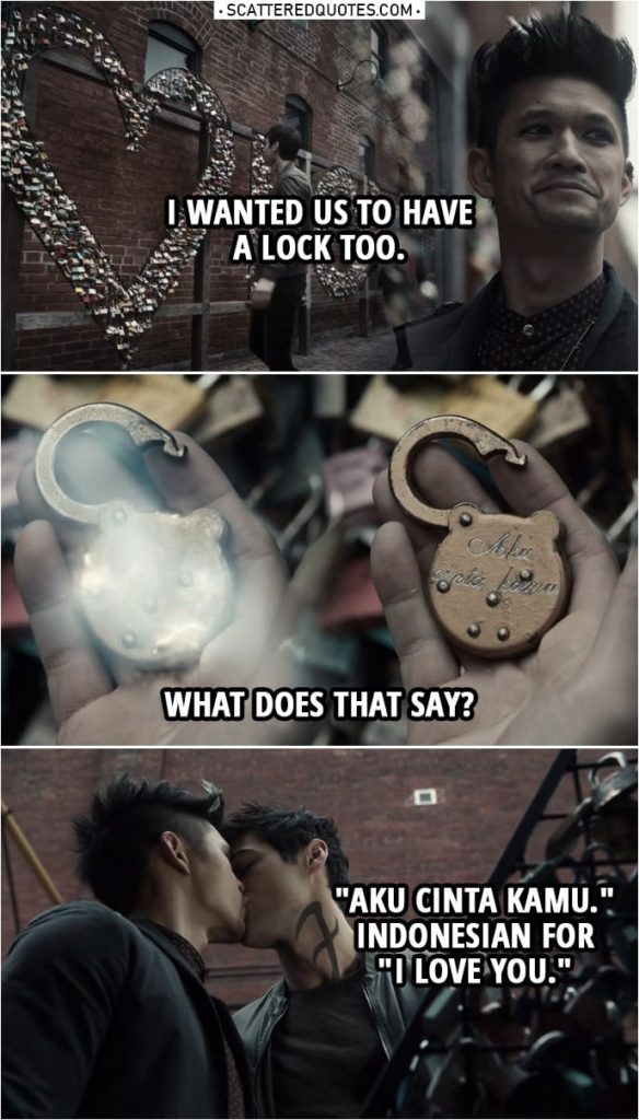 Quote from Shadowhunters 3x19 | Alec Lightwood: Remember that bridge you brought me to in Paris last week? The one where people put those locks? Magnus Bane: To show their eternal love. Alec Lightwood: Right. Well, they have a place like that here in New York too. Look, I don't know. I know it's silly. I wanted us to have a lock too. (Magnus blows at the lock and makes words appear...) What does that say? Magnus Bane: "Aku cinta kamu." Indonesian for "I love you."