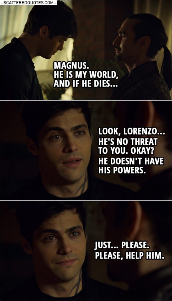 Quote from Shadowhunters 3x16 | Alec Lightwood: You've never been in love, have you? Lorenzo Rey: I'm over 300 years old. Of course I have. More times than I care to admit. Alec Lightwood: Well for me, it's only one. Magnus. He is my world, and if he dies... Look, Lorenzo... he's no threat to you. Okay? He doesn't have his powers. Just... please. Please, help him.