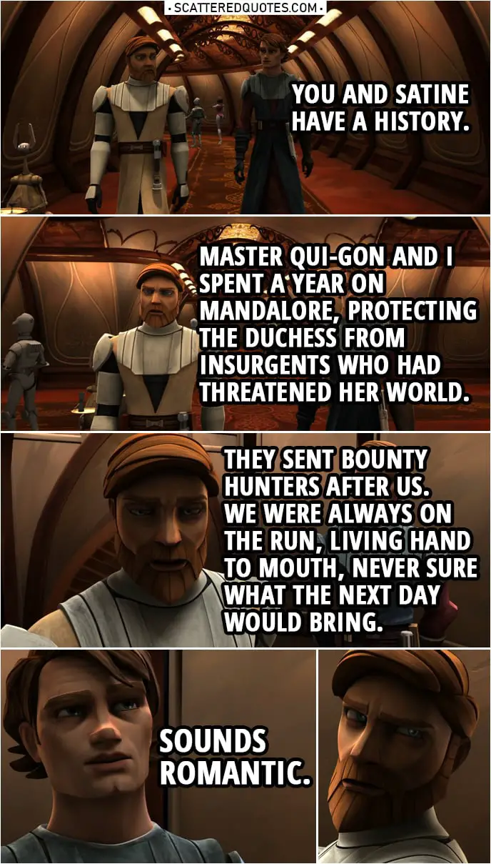 Quote from Star Wars: The Clone Wars 2x13 | Anakin Skywalker: You and Satine have a history. Obi-Wan Kenobi: An extended mission when I was younger. Master Qui-Gon and I spent a year on Mandalore, protecting the Duchess from insurgents who had threatened her world. They sent bounty hunters after us. We were always on the run, living hand to mouth, never sure what the next day would bring. Anakin Skywalker: Sounds romantic.