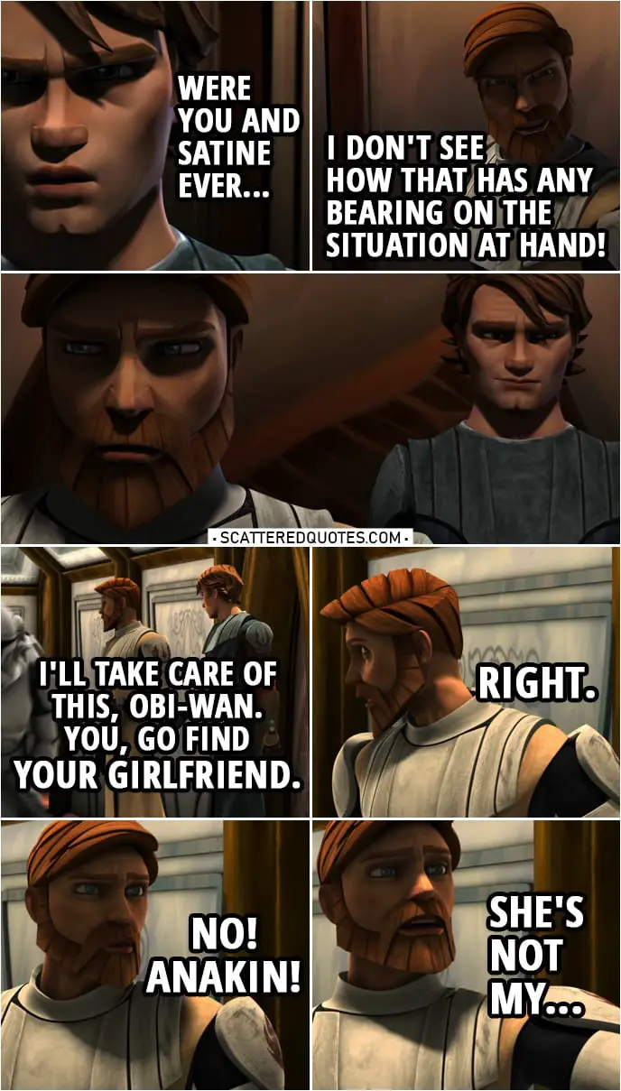 Quote from Star Wars: The Clone Wars 2x13 | Anakin Skywalker: This may not be the time to ask, but were you and Satine ever... Obi-Wan Kenobi: I don't see how that has any bearing on the situation at hand! Anakin Skywalker: I'll take care of this, Obi-Wan. You, go find your girlfriend. Obi-Wan Kenobi: Right. No, Anakin, she's not my...