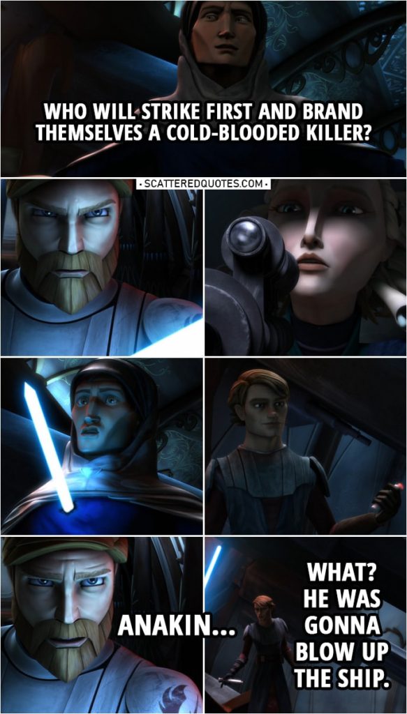 Quote from Star Wars: The Clone Wars 2x13 | Tal Merrik: The second I'm away, I'll hit the remote and blow the Coronet to bits. Duchess Satine: I will not allow that. Tal Merrik: What will you do? If you shoot me, you prove yourself a hypocrite to every pacifist ideal you hold dear. And you, Kenobi, you are no stranger to violence. You'd be hailed as a hero by everyone on this ship. Almost everyone. Come on, then. Who will strike first and brand themselves a cold-blooded killer? (Anakin kills him and gets the detonator...) Obi-Wan Kenobi: Anakin... Anakin Skywalker: What? He was gonna blow up the ship.