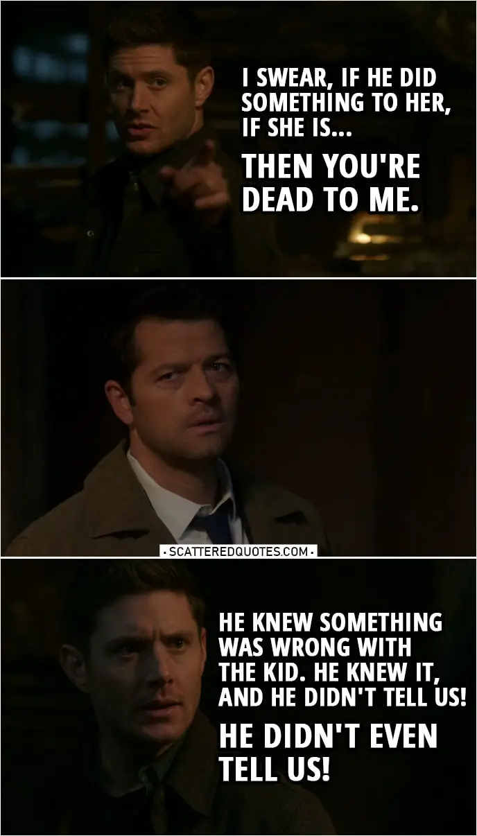 Quote from Supernatural 14x18 | Dean Winchester (to Cas): I swear, if he did something to her, if she is... Then you're dead to me. Sam Winchester: Dean. Dean Winchester: No, he knew. He knew something was wrong with the kid. He knew it, and he didn't tell us! He didn't even tell us! Castiel: I was scared. I believed in Jack for so long, I... I believed that he was... He was good. I... I knew that he would be good for the world. And he was good for us. My faith in him, it... it never wavered, and then I-I saw what he did. It wasn't malice. It wasn't evil. It was like Jack saw a problem, and in his mind, he just solved it with that snake. What he did wasn't bad. It was the absence of good. And I saw that in him. But we were a family, and I didn't want to lose that, so I thought I could... fix it on my own. Felt like it was my responsibility.