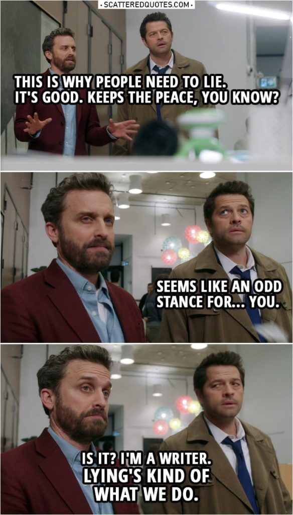 Quote from Supernatural 14x20 | Chuck: You see, this is why people need to lie. It's good. Keeps the peace, you know? Castiel: Seems like an odd stance for...you. Chuck: Is it? I'm a writer. Lying's kind of what we do.