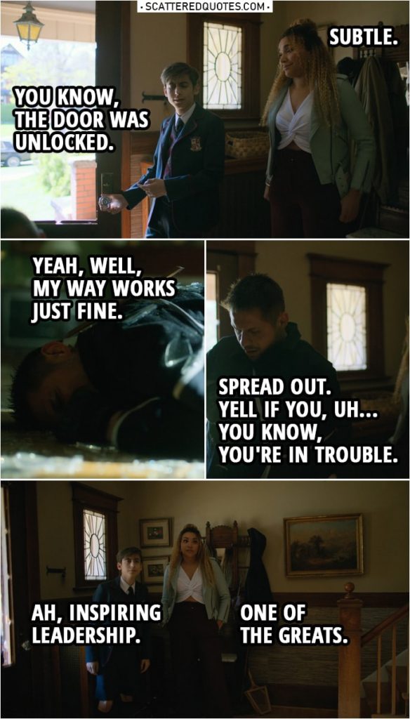 Quote from The Umbrella Academy 1x07 | (Diego jumps to a glass door to get into a house...) Allison Hargreeves: Subtle. Number Five: You know, the door was unlocked. Diego Hargreeves: Yeah, well, my way works just fine. Spread out. Yell if you, uh... you know, you're in trouble. Number Five: Ah, inspiring leadership. Allison Hargreeves: One of the greats.