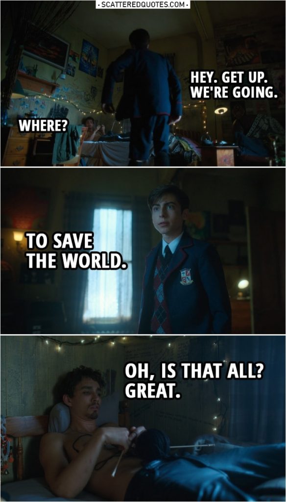 Quote from The Umbrella Academy 1x08 | Number Five: Hey. Get up. We're going. Klaus Hargreeves: Where? Number Five: To save the world. Klaus Hargreeves: Oh, is that all? Great.