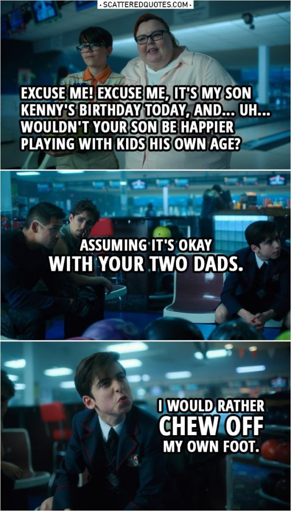 Quote from The Umbrella Academy 1x10 | Kenny's mother (to Five): Excuse me! Excuse me, it's my son Kenny's birthday today, and... Uh... wouldn't your son be happier playing with kids his own age? Assuming it's okay with your two dads. (meaning Diego and Klaus) Number Five: I would rather chew off my own foot. Kenny's mother: Let's go, Kenny. Diego Hargreeves: If I was going to date a man, you'd be the last man I would date. Klaus Hargreeves: You'd be lucky to get me.