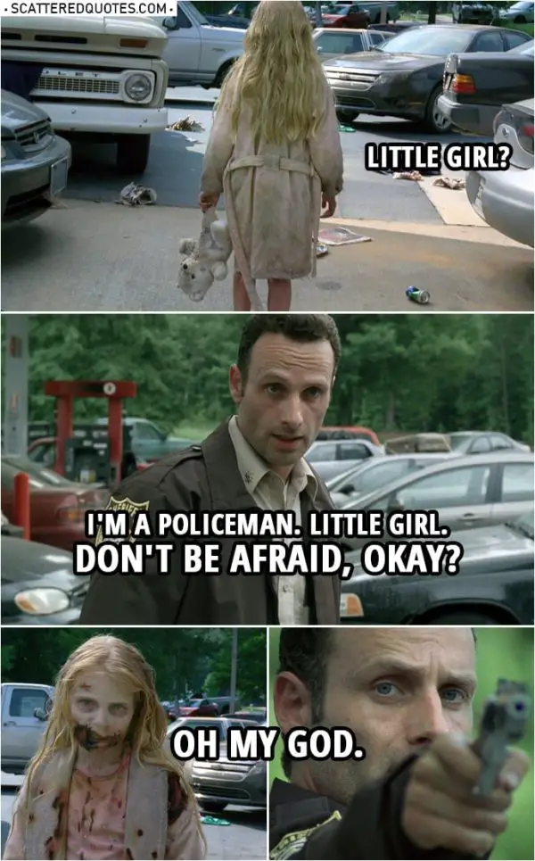 Quote from The Walking Dead 1x01 | (Rick finds a little girl at abandoned gas station) Rick Grimes: Little girl? I'm a policeman. Little girl. Don't be afraid, okay? Little girl? (the girl turns around) Oh my God.