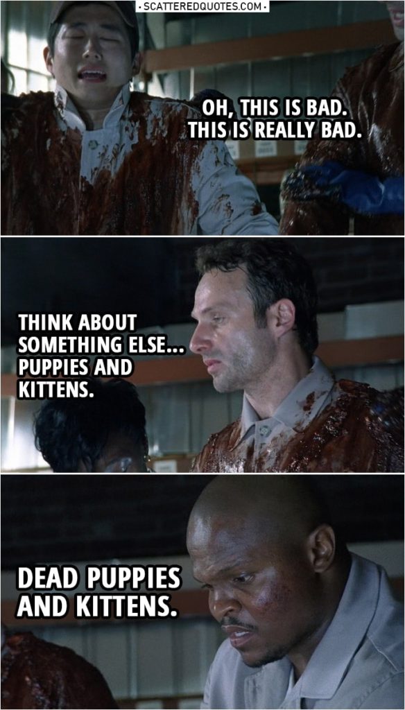Quote from The Walking Dead 1x02 | Glenn Rhee: Oh, this is bad. This is really bad. Rick Grimes: Think about something else... puppies and kittens. T-Dog: Dead puppies and kittens.