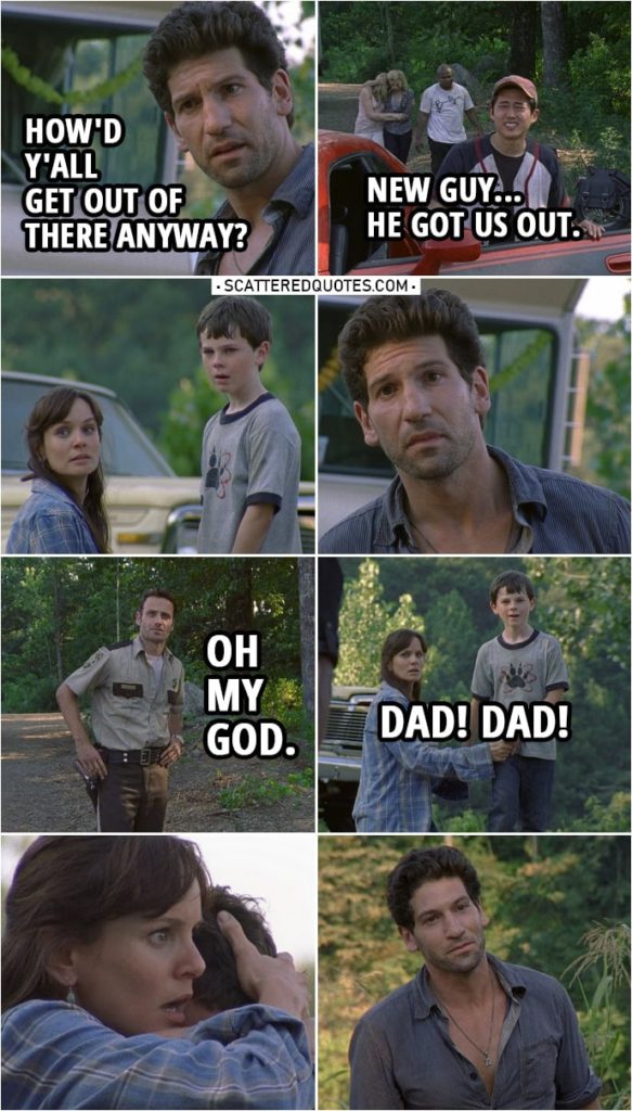 Quote from The Walking Dead 1x03 | Shane Walsh: How'd y'all get out of there anyway? Glenn Rhee: New guy... he got us out. Shane Walsh: New guy? Morales: Yeah, crazy vato just got into town. Hey, helicopter boy! Come say hello. The guy's a cop like you. Rick Grimes: Oh my God. Carl Grimes: Dad! Dad! Rick Grimes: Carl. Oh!