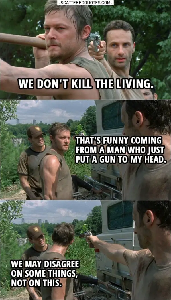 Quote from The Walking Dead 1x05 | Rick Grimes: We don't kill the living. Daryl Dixon: That's funny coming from a man who just put a gun to my head. Shane Walsh: We may disagree on some things, not on this.