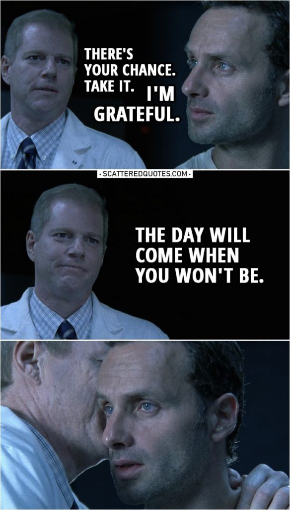 Quote from The Walking Dead 1x06 | (Jenner opens the door...) Edwin Jenner: There's your chance. Take it. Rick Grimes: I'm grateful. Edwin Jenner: The day will come when you won't be. (whispers something to Rick's ear)