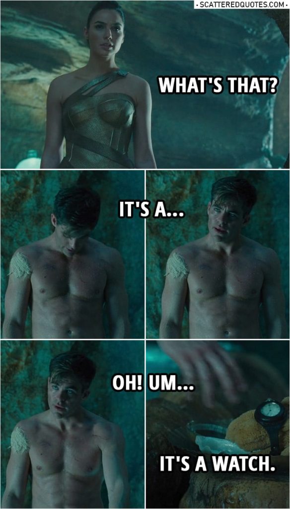 Quote from Wonder Woman (2017) | Diana Prince: What's that? Steve Trevor: It's a... Oh! Um... It's a watch. Diana Prince: A watch? Steve Trevor: Yeah, it's a watch. It tells time.