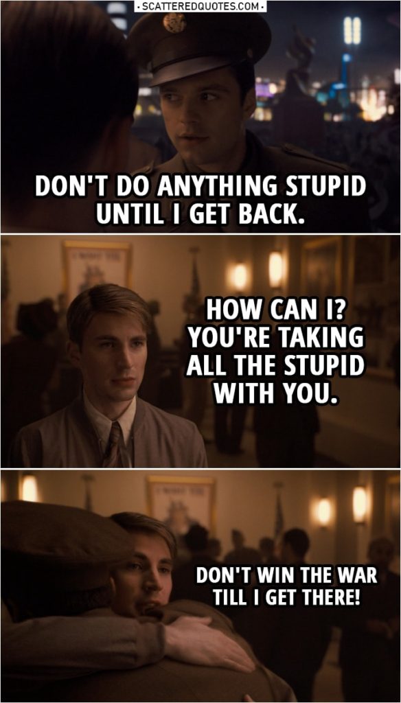 Quote from Captain America: The First Avenger (2011) | Bucky Barnes: Don't do anything stupid until I get back. Steve Rogers: How can I? You're taking all the stupid with you. Bucky Barnes: You're a punk. Steve Rogers: Jerk. Be careful. Don't win the war till I get there!