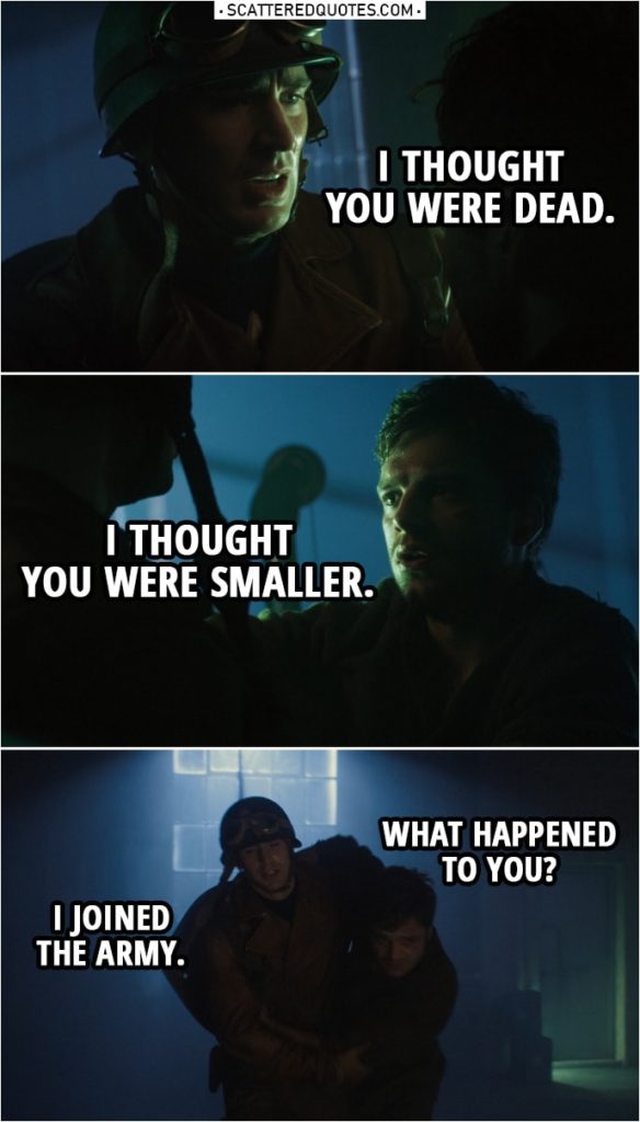 Quote from Captain America: The First Avenger (2011) | Steve Rogers: I thought you were dead. Bucky Barnes: I thought you were smaller. Steve Rogers: Come on. Bucky Barnes: What happened to you? Steve Rogers: I joined the Army. Bucky Barnes: Did it hurt? Steve Rogers: A little. Bucky Barnes: Is this permanent? Steve Rogers: So far.