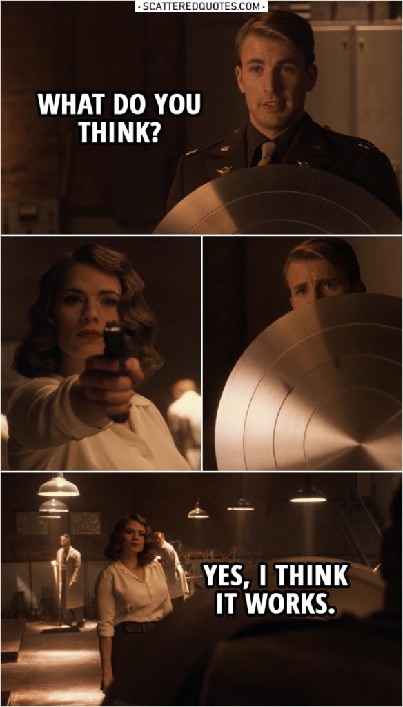 Quote from Captain America: The First Avenger (2011) | Steve Rogers: What do you think? (shows her his new shield) (Peggy shoots at him three times) Peggy Carter: Yes, I think it works.