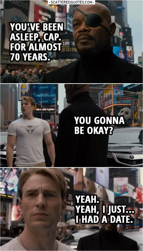 Quote from Captain America: The First Avenger (2011) | Nick Fury: At ease, soldier! Look, I'm sorry about that little show back there, but we thought it best to break it to you slowly. Steve Rogers: Break what? Nick Fury: You've been asleep, Cap. For almost 70 years. You gonna be okay? Steve Rogers: Yeah. Yeah, I just... I had a date.