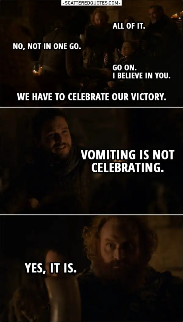 Quote from Game of Thrones 8x04 | Tormund: All of it. Jon Snow: No, not in one go. Sansa Stark: Go on. I believe in you. Tormund: We have to celebrate our victory. Jon Snow: Vomiting is not celebrating. Tormund: Yes, it is.
