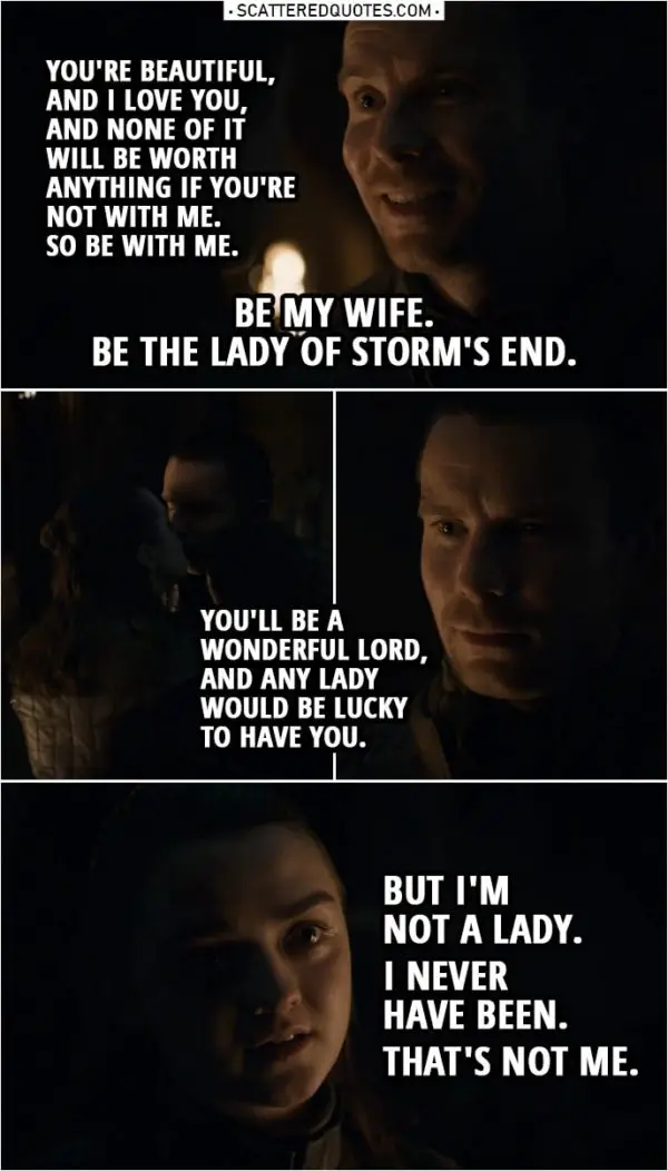 Quote from Game of Thrones 8x04 | Gendry Baratheon: I don't know how to be lord of anything. I hardly know how to use a fork. All I know is that you're beautiful, and I love you, and none of it will be worth anything if you're not with me. So be with me. (drops on one knee) Be my wife. Be the Lady of Storm's End. (Arya kisses him) Arya Stark: You'll be a wonderful lord, and any lady would be lucky to have you. But I'm not a lady. I never have been. That's not me.