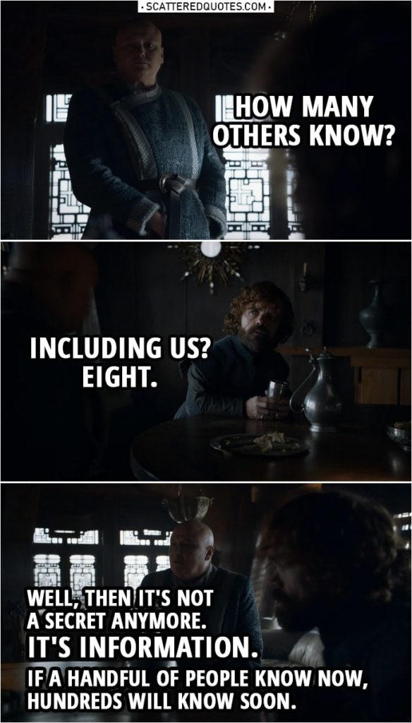 Quote from Game of Thrones 8x04 | Varys: How many others know? Tyrion Lannister: Including us? Eight. Varys: Well, then it's not a secret anymore. It's information. If a handful of people know now, hundreds will know soon.