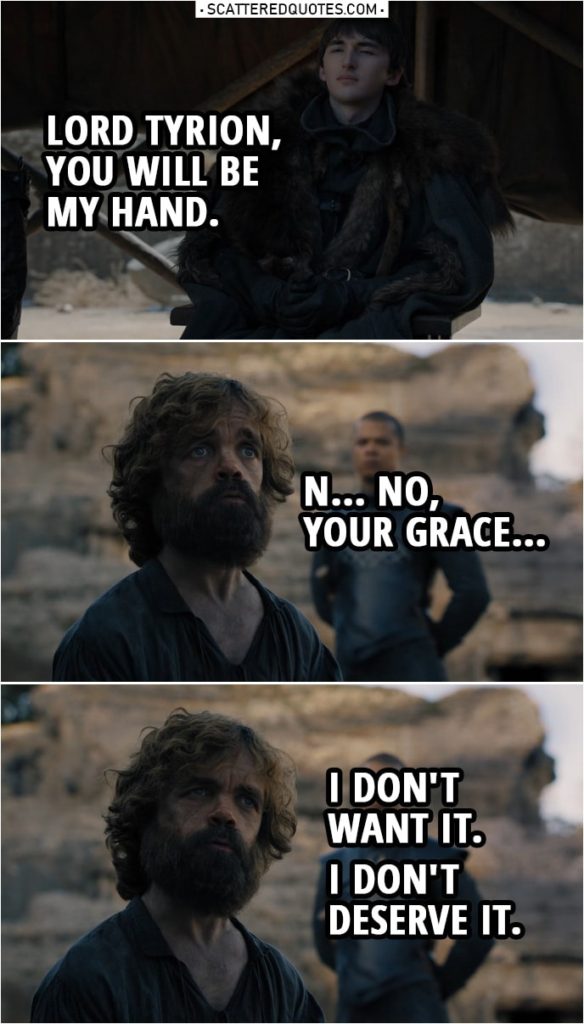 Quote from Game of Thrones 8x06 | Bran Stark: Lord Tyrion... you will be my Hand. Tyrion Lannister: N... No, Your Grace, I don't want it. I don't deserve it. I thought I was wise, but I wasn't. I thought I knew what was right, but I didn't. Grey Worm: This man is a criminal. He deserves justice. Bran Stark: He just got it. He's made many terrible mistakes. He's going to spend the rest of his life fixing them.