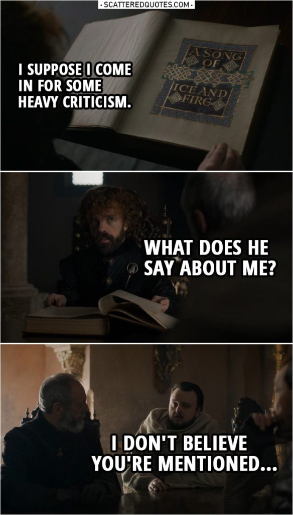 Quote from Game of Thrones 8x06 | Tyrion Lannister: What's this? Samwell Tarly: A Song of Ice and Fire. Archmaester Ebrose's history of the wars following the death of King Robert. I helped him with the title. Tyrion Lannister: I suppose I come in for some heavy criticism. Samwell Tarly: Oh, I wouldn't say that. Tyrion Lannister: Oh, he's kind to me. Never would've guessed. He's not kind? Samwell Tarly: He... Tyrion Lannister: He what? What does he say about me? Samwell Tarly: I don't believe you're mentioned, ahem.
