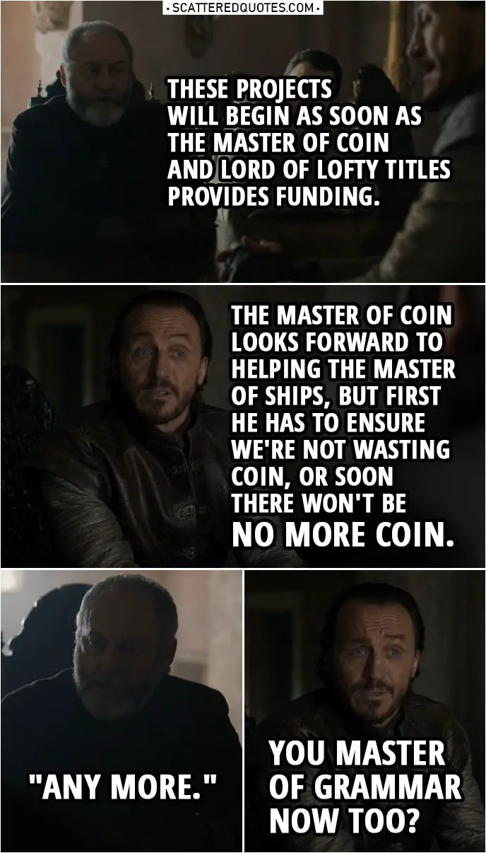 Quote from Game of Thrones 8x06 | Davos Seaworth: These projects will begin as soon as the Master of Coin and Lord of Lofty Titles provides funding. Bronn: The Master of Coin looks forward to helping the Master of Ships, but first he has to ensure we're not wasting coin, or soon there won't be no more coin. Davos Seaworth: "Any more." Bronn: You Master of Grammar now too?