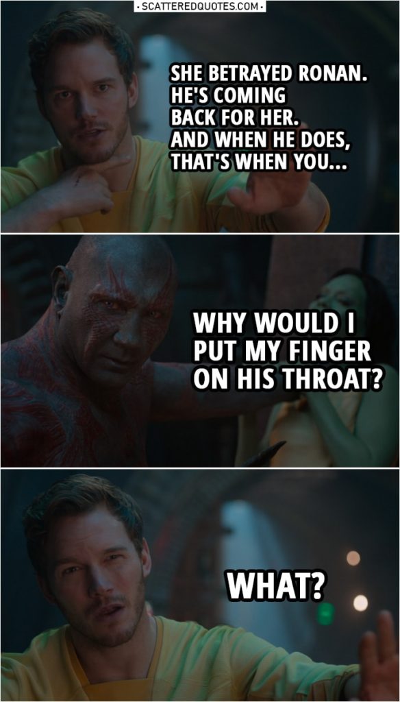 Quote from Guardians of the Galaxy | Peter Quill: She betrayed Ronan. He's coming back for her. And when he does, that's when you... Drax: Why would I put my finger on his throat? Peter Quill: What? Oh, no, it's a symbol. This is a symbol for you slicing his throat. Drax: I would not slice his throat. I would cut his head clean off. Peter Quill: It's a general expression for you killing somebody.