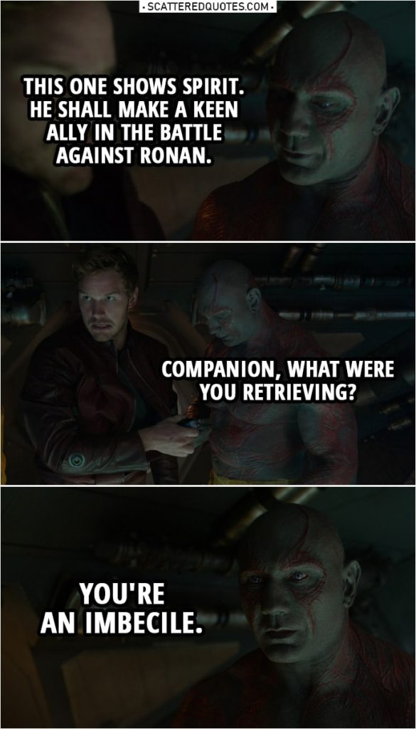 Quote from Guardians of the Galaxy | Drax: This one shows spirit. He shall make a keen ally in the battle against Ronan. Companion, what were you retrieving? (Peter gives him the walkman) You're an imbecile.