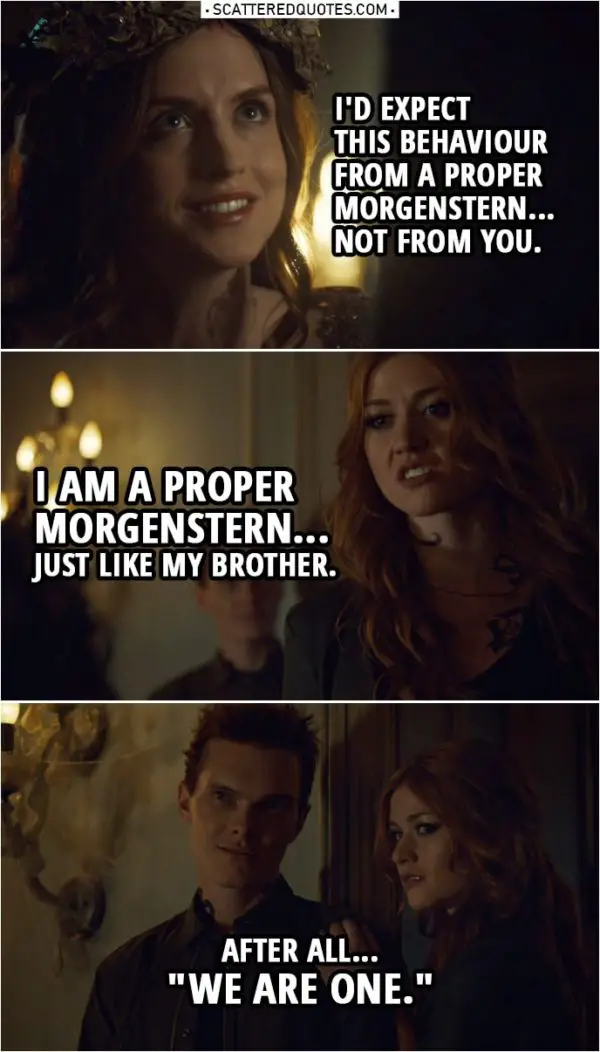 Quote from Shadowhunters 3x20 | (Clary smacks the Seelie Queen...) Seelie Queen: I'd expect this behaviour from a proper Morgenstern... not from you. Clary Fairchild: I am a proper Morgenstern... just like my brother. After all... "We are one."
