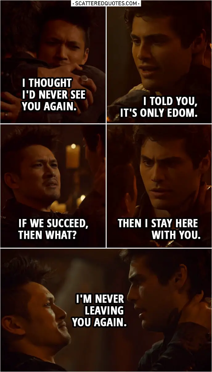 Quote from Shadowhunters 3x21 | Magnus Bane: I thought I'd never see you again. Alec Lightwood: I told you, it's only Edom. And we weren't going to let you fight Lilith alone. Magnus Bane: "We"? Lorenzo Rey: I'm simply doing what any High Warlock would do. Magnus Bane: If we succeed, then what? Alec Lightwood: Then I stay here with you. I'm never leaving you again.