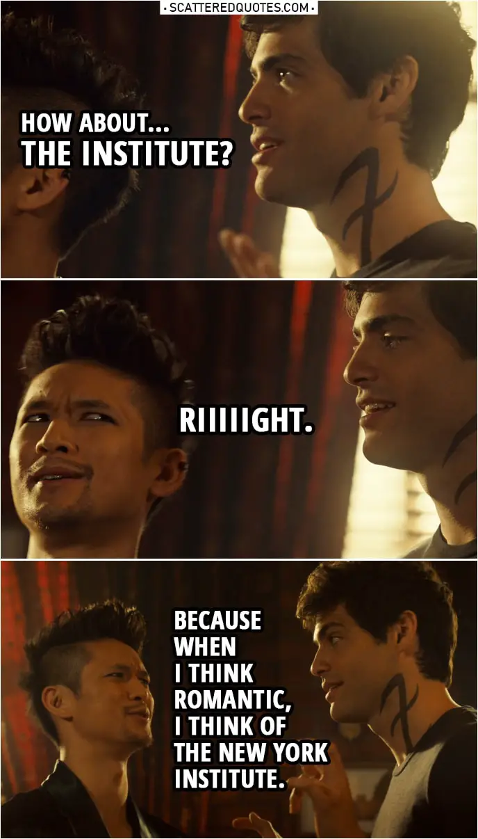 Quote from Shadowhunters 3x22 | Magnus Bane: First up, location. How about the Taj Mahal? Alec Lightwood: Mmm-mmm. Magnus Bane: Or Machu Picchu, hmm, in the Temple of the Sun? Alec Lightwood: Or how about... the Institute? Magnus Bane: Riiiiight. Because when I think romantic, I think of the New York Institute.