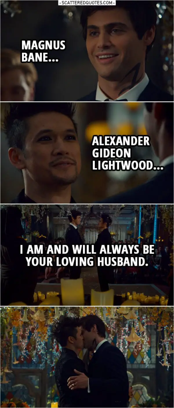 Quote from Shadowhunters 3x22 | Alec Lightwood: Magnus Bane... Magnus Bane: Alexander Gideon Lightwood... Alec and Magnus: I am and will always be your loving husband. Brother Zachariah: It is my honor to pronounce you one.