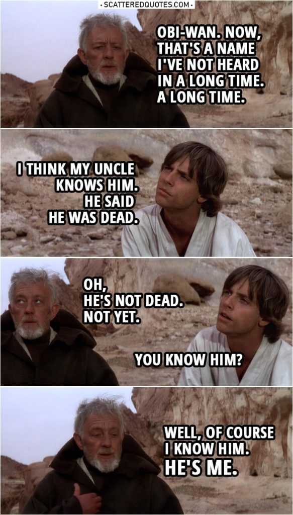 Quote from Star Wars: A New Hope (1977) | Ben Kenobi: Tell me, young Luke... what brings you out this far? Luke Skywalker: This little droid. I think he's searching for his former master... but I've never seen such devotion in a droid before. He claims to be the property... of an Obi-Wan Kenobi. Is he a relative of yours? Do you know who he's talking about? Ben Kenobi: Obi-Wan Kenobi? Obi-Wan. Now, that's a name I've not heard in a long time. A long time. Luke Skywalker: I think my uncle knows him. He said he was dead. Ben Kenobi: Oh, he's not dead. Not yet. Luke Skywalker: You know him? Ben Kenobi: Well, of course I know him. He's me. I haven't gone by the name of Obi-Wan... since, oh, before you were born.