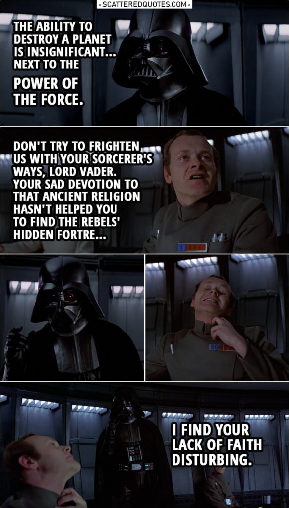 Quote from Star Wars: A New Hope (1977) | Darth Vader: The ability to destroy a planet is insignificant... next to the power of the Force. Conan Antonio Motti: Don't try to frighten us with your sorcerer's ways, Lord Vader. Your sad devotion to that ancient religion... hasn't helped you conjure up the stolen data tapes... or given you clairvoyance enough... to find the rebels' hidden fortre... (Vader Force chokes him...) Darth Vader: I find your lack of faith disturbing.
