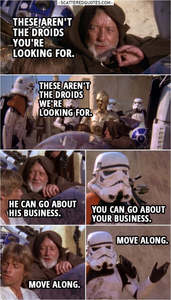 Quote from Star Wars: A New Hope (1977) | Stormtrooper: Let me see your identification. Ben Kenobi: You don't need to see his identification. Stormtrooper: We don't need to see his identification. Ben Kenobi: These aren't the droids you're looking for. Stormtrooper: These aren't the droids we're looking for. Ben Kenobi: He can go about his business. Stormtrooper: You can go about your business. Ben Kenobi: Move along. Stormtrooper: Move along. Move along.