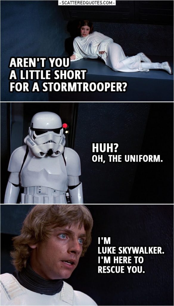 Quote from Star Wars: A New Hope (1977) | Leia Organa: Aren't you a little short for a stormtrooper? Luke Skywalker: Huh? Oh, the uniform. I'm Luke Skywalker. I'm here to rescue you.