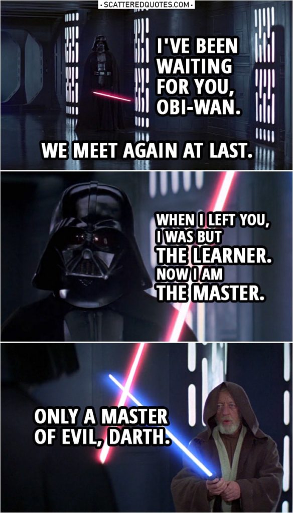Quote from Star Wars: A New Hope (1977) | Darth Vader: I've been waiting for you, Obi-Wan. We meet again at last. The circle is now complete. When I left you, I was but the learner. Now I am the master. Ben Kenobi: Only a master of evil, Darth. Darth Vader: Your powers are weak, old man. Ben Kenobi: You can't win, Darth. If you strike me down... I shall become more powerful than you can possibly imagine.