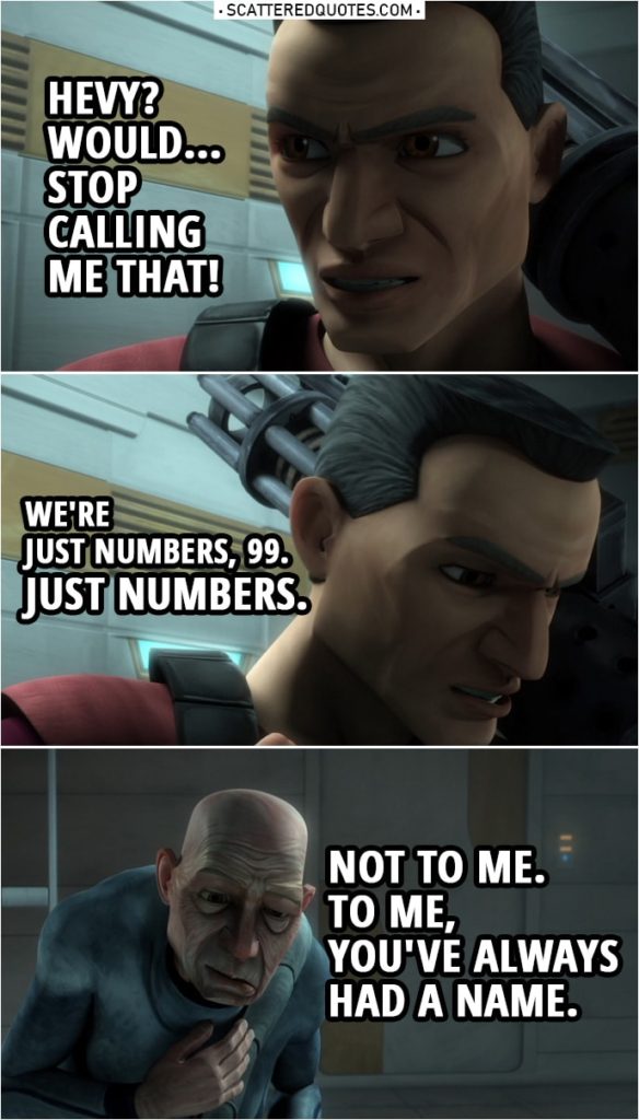 Quote from Star Wars: The Clone Wars 3x01 | 99: Maybe you should embrace the fact that you have a team. See, I never had that. But you need them, and they need you. Why carry such a heavy burden on your own when you have your brothers at your side, Hevy? Hevy: Hevy? Would... Stop calling me that! We're just numbers, 99. Just numbers. 99: Not to me. To me, you've always had a name.