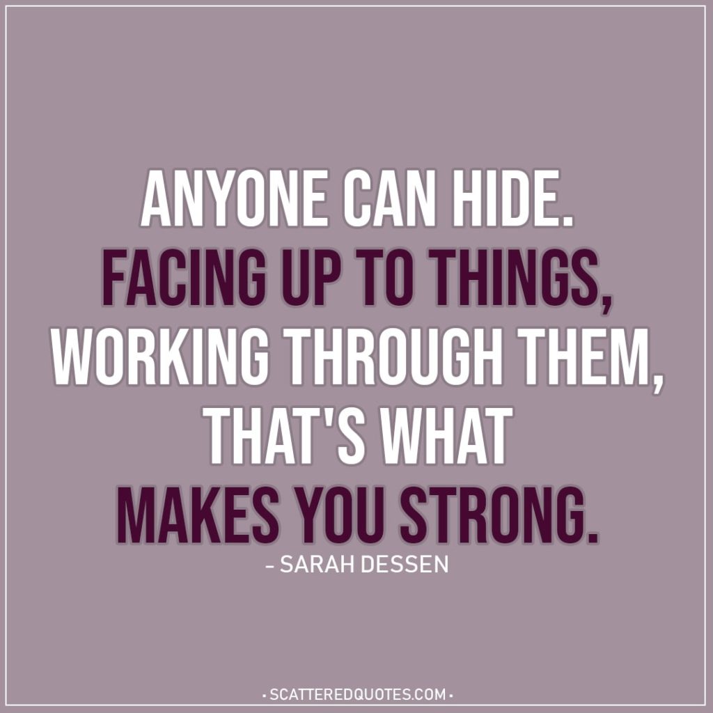 Quote about Strength | Anyone can hide. Facing up to things, working through them, that's what makes you strong. - Sarah Dessen