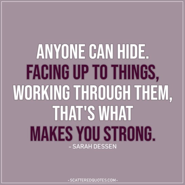 Quote about Strength | Anyone can hide. Facing up to things, working through them, that's what makes you strong. - Sarah Dessen