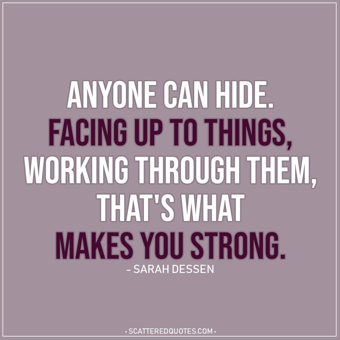 Quote about Strength | Anyone can hide. Facing up to things, working through them, that's what makes you strong. - Sarah Dessen