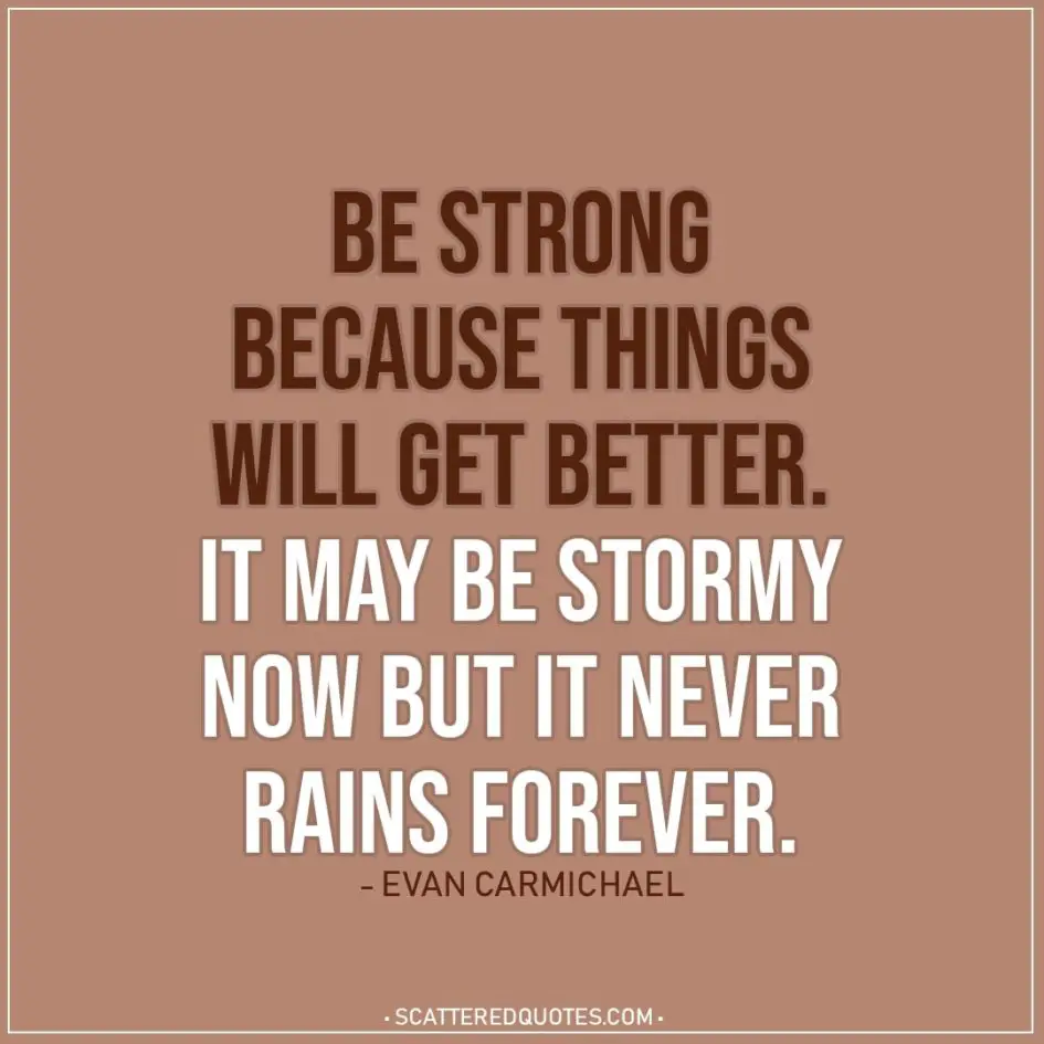 Quote about Strength | Be strong because things will get better. It may be stormy now but it never rains forever. - Evan Carmichael